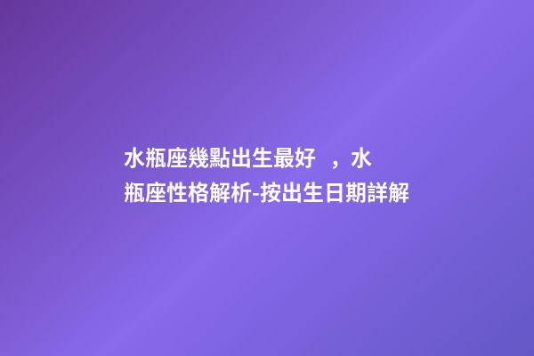 水瓶座幾點出生最好，水瓶座性格解析-按出生日期詳解